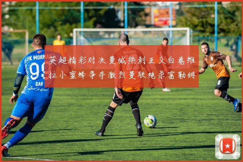 英超精彩对决曼城热刺互交白卷维拉小蜜蜂争夺激烈曼联绝杀富勒姆逆转胜利