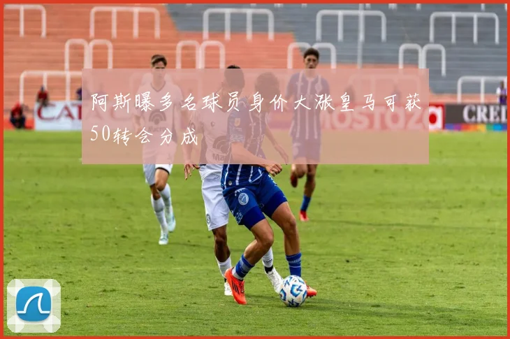 阿斯曝多名球员身价大涨皇马可获50转会分成