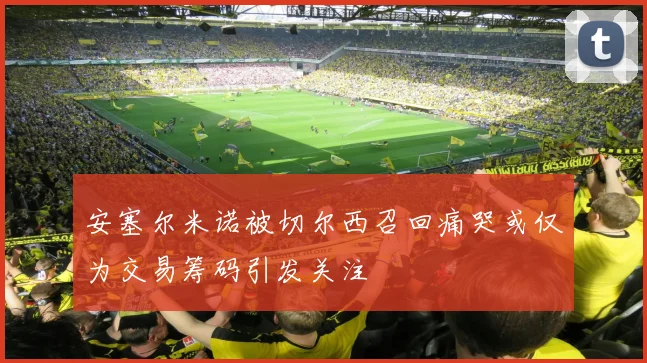 安塞尔米诺被切尔西召回痛哭或仅为交易筹码引发关注