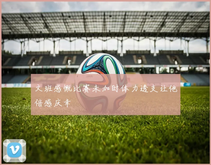 文班感慨比赛未加时体力透支让他倍感庆幸