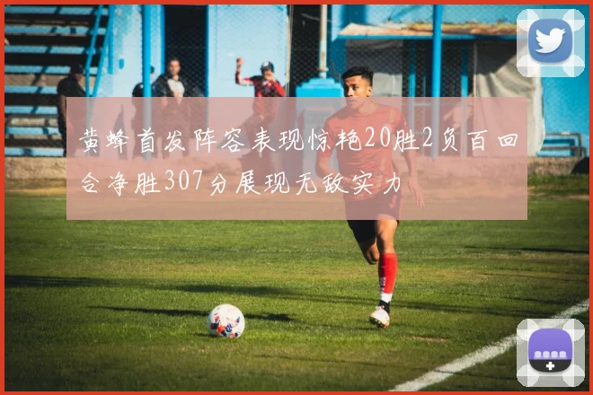 黄蜂首发阵容表现惊艳20胜2负百回合净胜307分展现无敌实力