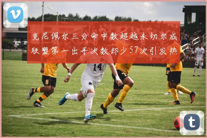 克尼佩尔三分命中数超越米切尔成联盟第一出手次数却少57次引发热议