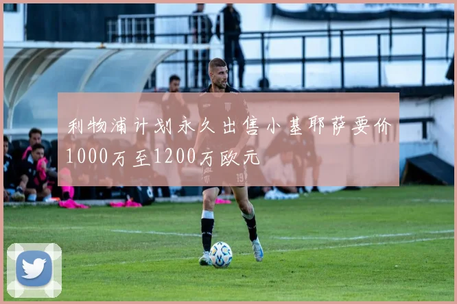 利物浦计划永久出售小基耶萨要价1000万至1200万欧元