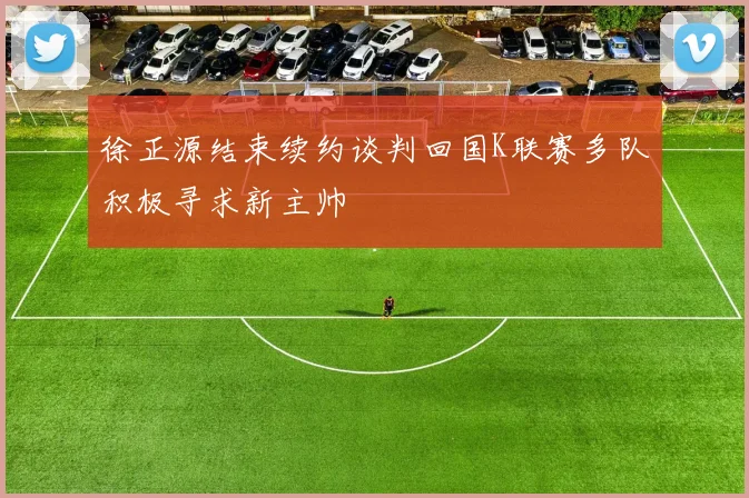 徐正源结束续约谈判回国K联赛多队积极寻求新主帅