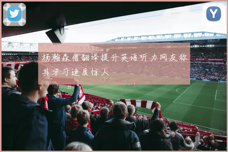 杨瀚森借翻译提升英语听力网友称其学习速度惊人