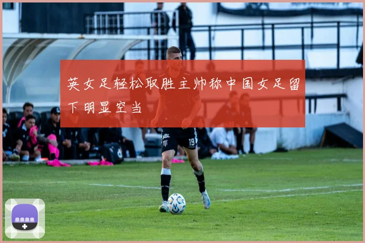 英女足轻松取胜主帅称中国女足留下明显空当