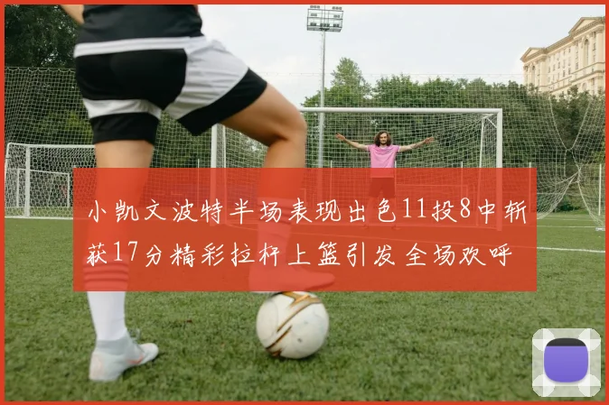 小凯文波特半场表现出色11投8中斩获17分精彩拉杆上篮引发全场欢呼