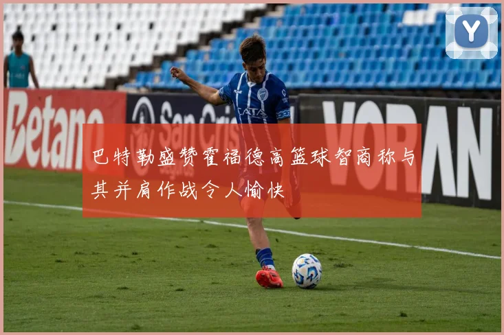 巴特勒盛赞霍福德高篮球智商称与其并肩作战令人愉快