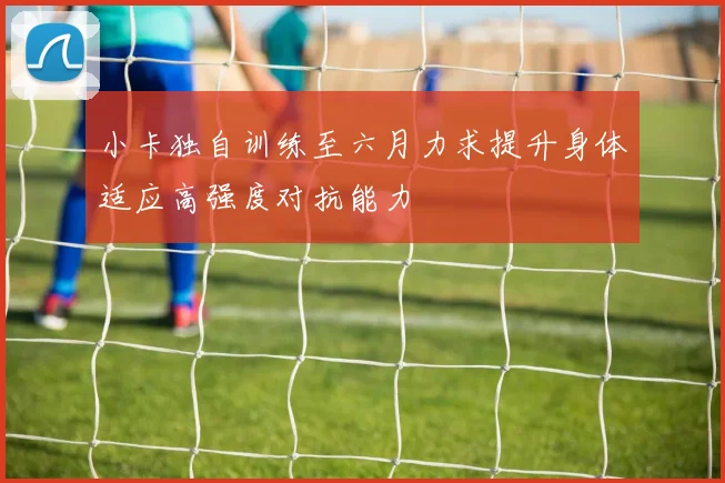 小卡独自训练至六月力求提升身体适应高强度对抗能力