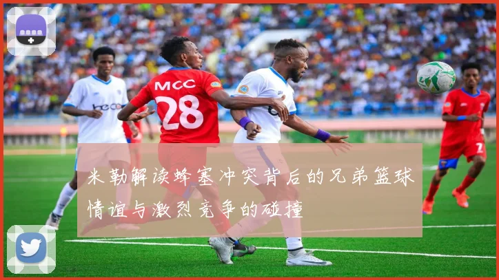 米勒解读蜂塞冲突背后的兄弟篮球情谊与激烈竞争的碰撞