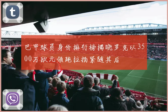 巴甲球员身价排行榜揭晓罗克以3500万欧元领跑拉扬紧随其后