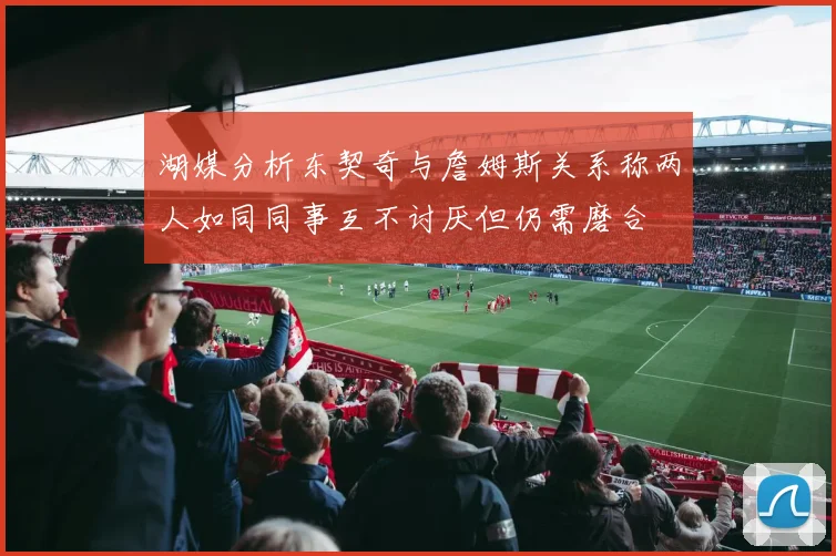 湖媒分析东契奇与詹姆斯关系称两人如同同事互不讨厌但仍需磨合