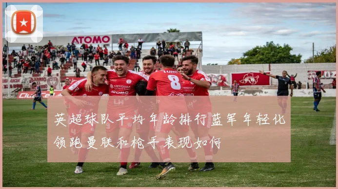 英超球队平均年龄排行蓝军年轻化领跑曼联和枪手表现如何