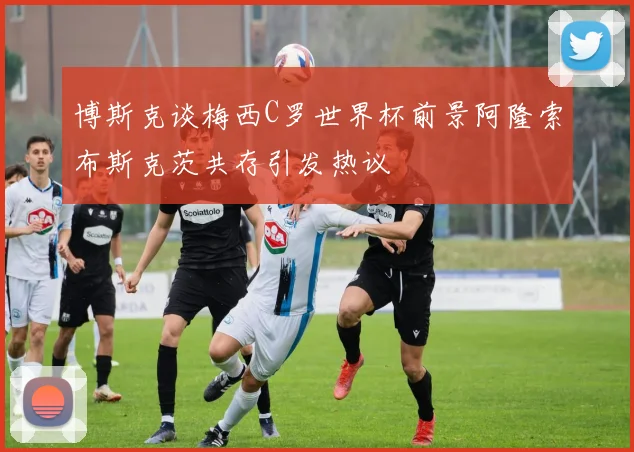 博斯克谈梅西C罗世界杯前景阿隆索布斯克茨共存引发热议