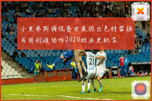 小里弗斯调侃普尔表现出色特雷杨或将创造场均2020的历史纪录