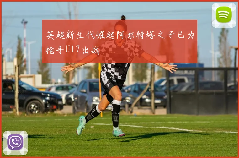 英超新生代崛起阿尔特塔之子已为枪手U17出战