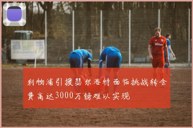 利物浦引援瑟尔洛特面临挑战转会费高达3000万镑难以实现
