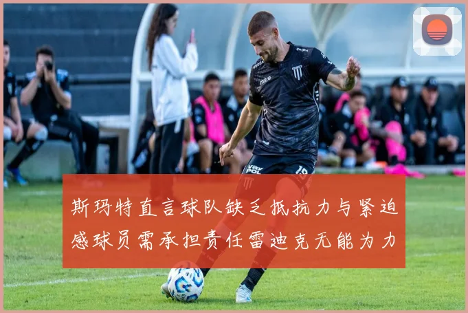 斯玛特直言球队缺乏抵抗力与紧迫感球员需承担责任雷迪克无能为力
