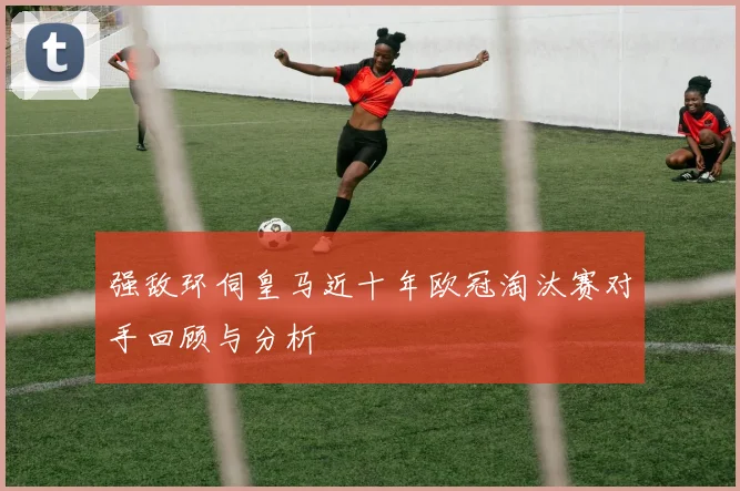 强敌环伺皇马近十年欧冠淘汰赛对手回顾与分析