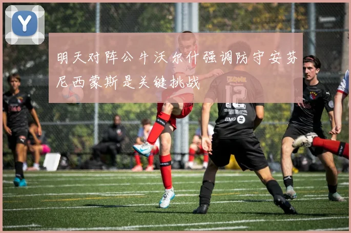 明天对阵公牛沃尔什强调防守安芬尼西蒙斯是关键挑战