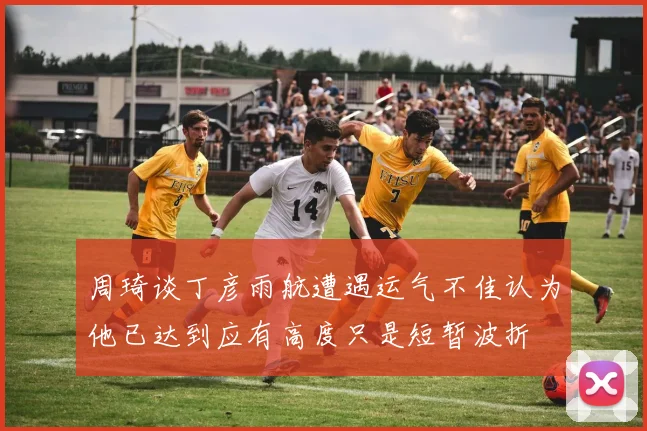 周琦谈丁彦雨航遭遇运气不佳认为他已达到应有高度只是短暂波折